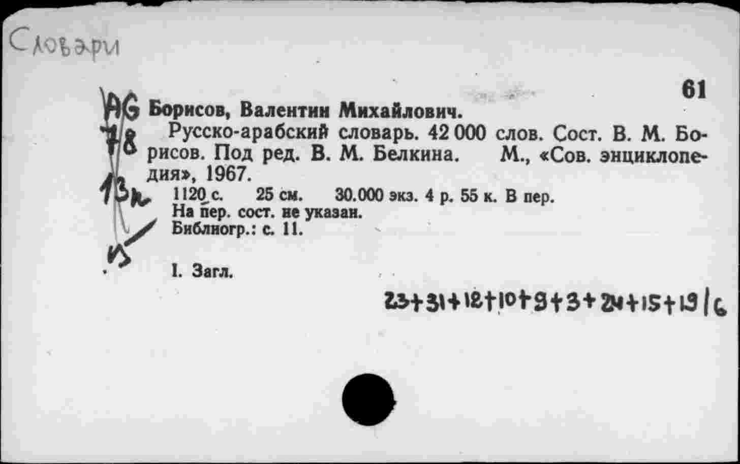 ﻿Слоьэ^рм
61
пб Борисов, Валентин Михайлович.
41о Русско-арабский словарь. 42 000 слов. Сост. В. М. Бо-* * рисов. Под ред. В. М. Белкина. М., «Сов. энциклопе-А дия», 1967.
70)^. 1120 с. 25 см. 30.000 экз. 4 р. 55 к. В пер. На пер. сост. не указан.
Библиогр.: с. П.
I. Загл.
2М+15+131 ь